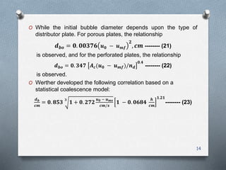 O While the initial bubble diameter depends upon the type of
distributor plate. For porous plates, the relationship
𝒅 𝒃𝒐 = 𝟎. 𝟎𝟎𝟑𝟕𝟔 𝒖 𝟎 − 𝒖 𝒎𝒇
𝟐
, 𝒄𝒎 -------- (21)
is observed, and for the perforated plates, the relationship
𝒅 𝒃𝒐 = 𝟎. 𝟑𝟒𝟕 𝑨 𝒄(𝒖 𝟎 − 𝒖 𝒎𝒇)/𝒏 𝒅
𝟎.𝟒
-------- (22)
is observed.
O Werther developed the following correlation based on a
statistical coalescence model:
𝒅 𝒃
𝒄𝒎
= 𝟎. 𝟖𝟓𝟑
𝟑
𝟏 + 𝟎. 𝟐𝟕𝟐
𝒖 𝟎 − 𝒖 𝒎𝒔
𝒄𝒎/𝒔
𝟏 − 𝟎. 𝟎𝟔𝟖𝟒
𝒉
𝒄𝒎
𝟏.𝟐𝟏
-------- (23)
14
 