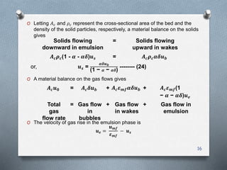 16
O Letting 𝐴 𝑐 and 𝜌𝑐 represent the cross-sectional area of the bed and the
density of the solid particles, respectively, a material balance on the solids
gives
O A material balance on the gas flows gives
O The velocity of gas rise in the emulsion phase is
𝒖 𝒆 =
𝒖 𝒎𝒇
𝜺 𝒎𝒇
− 𝒖 𝒔
Solids flowing
downward in emulsion
= Solids flowing
upward in wakes
𝑨 𝒄 𝝆 𝒄(1 - 𝜶 - 𝜶𝜹)𝒖 𝒔 = 𝑨 𝒄 𝝆 𝒄 𝜶𝜹𝒖 𝒃
or, 𝒖 𝒔 =
𝜶𝜹𝒖 𝒃
(1 − 𝜶 − 𝜶𝜹)
-------- (24)
𝑨 𝒄 𝒖 𝟎 = 𝑨 𝒄 𝜹𝒖 𝒃 + 𝑨 𝒄 𝜺 𝒎𝒇 𝜶𝜹𝒖 𝒃 + 𝑨 𝒄 𝜺 𝒎𝒇(1
− 𝜶 − 𝜶𝜹)𝒖 𝒆
Total
gas
flow rate
= Gas flow
in
bubbles
+ Gas flow
in wakes
+ Gas flow in
emulsion
 