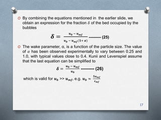 17
O By combining the equations mentioned in the earlier slide, we
obtain an expression for the fraction 𝛿 of the bed occupied by the
bubbles
𝜹 =
𝒖 𝟎 − 𝒖 𝒎𝒇
𝒖 𝒃 − 𝒖 𝒎𝒇(𝟏+ 𝜶)
--------- (25)
O The wake parameter, α, is a function of the particle size. The value
of 𝛼 has been observed experimentally to vary between 0.25 and
1.0, with typical values close to 0.4. Kunii and Levenspiel assume
that the last equation can be simplified to
𝜹 =
𝒖 𝟎 − 𝒖 𝒎𝒇
𝒖 𝒃
--------- (26)
which is valid for 𝒖 𝒃 >> 𝒖 𝒎𝒇, e.g. 𝒖 𝒃 ≈
𝟓𝒖 𝒎𝒇
𝜺 𝒎𝒇
 