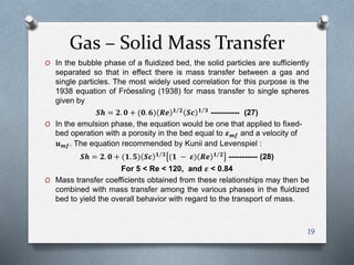 Gas – Solid Mass Transfer
19
O In the bubble phase of a fluidized bed, the solid particles are sufficiently
separated so that in effect there is mass transfer between a gas and
single particles. The most widely used correlation for this purpose is the
1938 equation of Fröessling (1938) for mass transfer to single spheres
given by
𝑺𝒉 = 𝟐. 𝟎 + (𝟎. 𝟔) 𝑹𝒆 𝟏 𝟐
𝑺𝒄 𝟏 𝟑
----------- (27)
O In the emulsion phase, the equation would be one that applied to fixed-
bed operation with a porosity in the bed equal to 𝜺 𝒎𝒇 and a velocity of
𝒖 𝒎𝒇. The equation recommended by Kunii and Levenspiel :
𝑺𝒉 = 𝟐. 𝟎 + (𝟏. 𝟓) 𝑺𝒄 𝟏 𝟑
(𝟏 − 𝜺) 𝑹𝒆 𝟏 𝟐
----------- (28)
For 5 < Re < 120, and 𝜺 < 0.84
O Mass transfer coefficients obtained from these relationships may then be
combined with mass transfer among the various phases in the fluidized
bed to yield the overall behavior with regard to the transport of mass.
 