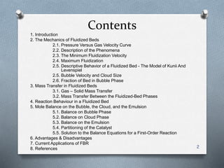Contents
1. Introduction
2. The Mechanics of Fluidized Beds
2.1. Pressure Versus Gas Velocity Curve
2.2. Description of the Phenomena
2.3. The Minimum Fluidization Velocity
2.4. Maximum Fluidization
2.5. Descriptive Behavior of a Fluidized Bed - The Model of Kunii And
Levenspiel
2.5. Bubble Velocity and Cloud Size
2.6. Fraction of Bed in Bubble Phase
3. Mass Transfer in Fluidized Beds
3.1. Gas – Solid Mass Transfer
3.2. Mass Transfer Between the Fluidized-Bed Phases
4. Reaction Behaviour in a Fluidized Bed
5. Mole Balance on the Bubble, the Cloud, and the Emulsion
5.1. Balance on Bubble Phase
5.2. Balance on Cloud Phase
5.3. Balance on the Emulsion
5.4. Partitioning of the Catalyst
5.5. Solution to the Balance Equations for a First-Order Reaction
6. Advantages & Disadvantages
7. Current Applications of FBR
8. References 2
 
