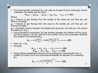 21
O The mass transfer coefficient 𝑲 𝒃𝒄 can also be thought of as an exchange volume
q between the bubble and the cloud.
𝑾 𝑩𝒄𝒃 = 𝒒 𝒃 𝑪 𝑨𝒃 − 𝒒 𝒄 𝑪 𝑨𝒄 = 𝒒 𝟎 ( 𝑪 𝑨𝒃 − 𝑪 𝑨𝒄) ------ (31)
Where,
𝒒 𝒃 = Volume of gas flowing from the bubble to the cloud per unit time per unit
volume of bubble.
𝒒 𝒄 = Volume of gas flowing from the cloud to the bubble per unit time per unit
volume of bubble.
𝒒 𝟎 = Exchange volume between the bubble and cloud per unit time per unit volume
of bubble (i.e., 𝑲 𝒃𝒄 )
O Using Davidson’s expression for gas transfer between the bubble and the cloud,
and then basing it on the volume of the bubble, Kunii and Levenspiel obtained
this equation for evaluating 𝑲 𝒃𝒄 :
𝑲 𝒃𝒄 = 𝟒. 𝟓
𝒖 𝒎𝒇
𝒅 𝒃
+ 𝟓. 𝟖𝟓
𝑫 𝑨𝑩
𝟏 𝟐
𝒈 𝟏 𝟒
𝒅 𝒃
𝟓 𝟒 ----------- (32)
O Note, 𝑲 𝒃𝒄 = 𝑲 𝒄𝒆
O Similarly,
𝑾 𝑨𝒄𝒆 = 𝑲 𝒄𝒆 ( 𝑪 𝑨𝒄 − 𝑪 𝑨𝒆) −−−−−− (33)
𝑾 𝑩𝒄𝒆 = 𝑲 𝒄𝒆 ( 𝑪 𝑩𝒆 − 𝑪 𝑩𝒄) ------ (34)
O Using Higbie’s penetration theory and his analogy for mass transfer from a
bubble to a liquid, Kunii and Levenspiel developed an equation for evaluating
𝑲 𝒄𝒆:
𝑲 𝒄𝒆 = 𝟔. 𝟕𝟕
𝜺 𝒎𝒇 𝑫 𝑨𝑩 𝒖 𝒃
𝒅 𝒃
𝟑
𝟏 𝟐
---------- (35)
 