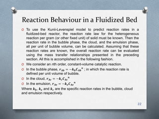 Reaction Behaviour in a Fluidized Bed
22
O To use the Kunii-Levenspiel model to predict reaction rates in a
fluidized-bed reactor, the reaction rate law for the heterogeneous
reaction per gram (or other fixed unit) of solid must be known. Then the
reaction rate in the bubble phase, the cloud, and the emulsion phase,
all per unit of bubble volume, can be calculated. Assuming that these
reaction rates are known, the overall reaction rate can be evaluated
using the mass transfer relationships presented in the preceding
section. All this is accomplished in the following fashion.
O We consider an nth order, constant-volume catalytic reaction.
O In the bubble phase, 𝒓 𝑨𝒃 = −𝒌 𝒃 𝑪 𝑨𝒃
𝒏
; in which the reaction rate is
defined per unit volume of bubble.
O In the cloud, 𝒓 𝑨𝒄 = −𝒌 𝒄 𝑪 𝑨𝒄
𝒏
O In the emulsion, 𝒓 𝑨𝒆 = −𝒌 𝒆 𝑪 𝑨𝒆
𝒏
Where 𝒌 𝒃, 𝒌 𝒆 and 𝒌 𝒄 are the specific reaction rates in the bubble, cloud
and emulsion respectively.
 