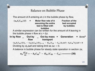 Balance on Bubble Phase
The amount of A entering at z in the bubble phase by flow,
A similar expression can be written for the amount of A leaving in
the bubble phase n flow at z + Δz.
𝒖 𝒃 𝑨 𝒄 𝑪 𝑨𝒃 𝜹 𝒛 − 𝒖 𝒃 𝑨 𝒄 𝑪 𝑨𝒃 𝜹 𝒛+ ∆𝒛 − 𝑲 𝒃𝒄 𝑪 𝑨𝒃 − 𝑪 𝑨𝒄 𝑨 𝒄∆𝒛𝜹 + 𝒌 𝒃 𝑪 𝑨𝒃
𝒏
𝑨 𝒄∆𝒛𝜹 = 𝟎
Dividing by 𝑨 𝒄∆𝒛𝜹 and taking limit as ∆𝒛 → 0.
A balance in bubble phase for steady state operation in section ∆𝒛,
𝒖 𝒃
𝒅𝑪 𝑨𝒃
𝒅𝒛
= − 𝒌 𝒃 𝑪 𝑨𝒃
𝒏
− 𝑲 𝒃𝒄(𝑪 𝑨𝒃 − 𝑪 𝑨𝒄) ----------- (36)
24
𝒖 𝒃 𝑨 𝒄 𝑪 𝑨𝒃 𝜹 = Molar flow rate of A
assuming the entire
bed is filled with
bubbles
Fraction of the
bed occupied
by bubbles
In by flow _ Out by
flow
_ Out by mass
transport
+ Generation = 𝐀𝐜𝐜𝐮 𝐧
 