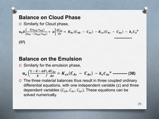 Balance on Cloud Phase
O Similarly for Cloud phase,
𝒖 𝒃 𝜹
𝟑 𝒖 𝒎𝒇 𝜺 𝒎𝒇
𝒖 𝒃𝒓 − 𝒖 𝒎𝒇 𝜺 𝒎𝒇
+ 𝜶
𝒅𝑪 𝑨𝒄
𝒅𝒛
= 𝑲 𝒃𝒄 𝑪 𝑨𝒃 − 𝑪 𝑨𝒄 − 𝑲 𝒄𝒆 𝑪 𝑨𝒄 − 𝑪 𝑨𝒆 − 𝒌 𝒄 𝑪 𝑨
𝒏
---------------
(37)
Balance on the Emulsion
O Similarly for the emulsion phase,
𝒖 𝒆
𝟏 − 𝜹 − 𝜶𝜹
𝜹
𝒅𝑪 𝑨𝒆
𝒅𝒛
= 𝑲 𝒄𝒆 𝑪 𝑨𝒄 − 𝑪 𝑨𝒆 − 𝒌 𝒆 𝑪 𝑨𝒆
𝒏
----------- (38)
O The three material balances thus result in three coupled ordinary
differential equations, with one independent variable (z) and three
dependent variables (𝐶𝐴𝑏, 𝐶𝐴𝑐, 𝐶𝐴𝑒). These equations can be
solved numerically.
25
 