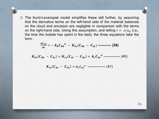 O The Kunii-Levenspiel model simplifies these still further, by assuming
that the derivative terms on the left-hand side of the material balances
on the cloud and emulsion are negligible in comparison with the terms
on the right-hand side. Using this assumption, and letting 𝑡 = 𝑧 𝑢 𝑏 (i.e.,
the time the bubble has spent in the bed), the three equations take the
form :
𝒅𝑪 𝑨𝒃
𝒅𝒛
= − 𝒌 𝒃 𝑪 𝑨𝒃
𝒏
− 𝑲 𝒃𝒄(𝑪 𝑨𝒃 − 𝑪 𝑨𝒄) ----------- (39)
𝑲 𝒃𝒄 𝑪 𝑨𝒃 − 𝑪 𝑨𝒄 = 𝑲 𝒄𝒆 𝑪 𝑨𝒄 − 𝑪 𝑨𝒆 + 𝒌 𝒄 𝑪 𝑨𝒄
𝒏
-------------- (40)
𝑲 𝒄𝒆 𝑪 𝑨𝒄 − 𝑪 𝑨𝒆 = 𝒌 𝒆 𝑪 𝑨𝒆
𝒏
--------------- (41)
26
 