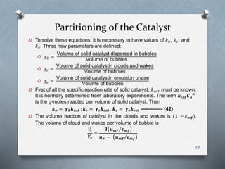 Partitioning of the Catalyst
O To solve these equations, it is necessary to have values of 𝑘 𝑏, 𝑘 𝑐, and
𝑘 𝑒. Three new parameters are defined:
O 𝛾 𝑏 =
Volume of solid catalyst dispersed in bubbles
Volume of bubbles
O 𝛾𝑐 =
Volume of solid catalystin clouds and wakes
Volume of bubbles
O 𝛾𝑒 =
Volume of solid catalystin emulsion phase
Volume of bubbles
O First of all the specific reaction rate of solid catalyst, 𝑘 𝑐𝑎𝑡 must be known.
It is normally determined from laboratory experiments. The term 𝒌 𝒄𝒂𝒕 𝑪 𝑨
𝒏
is the g-moles reacted per volume of solid catalyst. Then
𝒌 𝒃 = 𝜸 𝒃 𝒌 𝒄𝒂𝒕 ; 𝒌 𝒄 = 𝜸 𝒄 𝒌 𝒄𝒂𝒕; 𝒌 𝒆 = 𝜸 𝒆 𝒌 𝒄𝒂𝒕 ------------- (42)
O The volume fraction of catalyst in the clouds and wakes is (𝟏 − 𝜺 𝒎𝒇).
The volume of cloud and wakes per volume of bubble is
𝑉𝑐
𝑉𝑏
=
𝟑 𝒖 𝒎𝒇 𝜺 𝒎𝒇
𝒖 𝒃 − 𝒖 𝒎𝒇 𝜺 𝒎𝒇
27
 