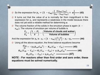 O So the expression for 𝜸 𝒄 = (𝟏 − 𝜺 𝒎𝒇)
𝟑 𝒖 𝒎𝒇 𝜺 𝒎𝒇
𝒖 𝒃 − 𝒖 𝒎𝒇 𝜺 𝒎𝒇
+ 𝜶 ------ (43)
O It turns out that the value of 𝜶 is normally far from insignificant in this
expression for 𝜸 𝒄 and represents a weakness in the model because there
does not yet exist a reliable method for determining 𝜶.
O The volume fraction of the solids in the emulsion phase is again (𝟏 −
𝜺 𝒎𝒇). The volume of emulsion per volume of bubble is
𝑽 𝒆
𝑽 𝒃
=
𝟏 − 𝜹
𝜹
−
Volume of clouds and wakes
Volume of bubbles
And the expression for 𝜸 𝒆 is : 𝜸 𝒆 = 𝟏 − 𝜺 𝒎𝒇
𝟏 − 𝜹
𝜹
− 𝜸 𝒄 - 𝜸 𝒃 ---------- (44)
O Using all the above equation, the three balance equations become
𝒅𝑪 𝑨𝒃
𝒅𝒛
= −(𝜸 𝒃 𝒌 𝒄𝒂𝒕 𝑪 𝑨𝒃
𝒏
) − 𝑲 𝒃𝒄(𝑪 𝑨𝒃 − 𝑪 𝑨𝒄) ----------- (45)
𝑲 𝒃𝒄 𝑪 𝑨𝒃 − 𝑪 𝑨𝒄 = 𝑲 𝒄 𝑪 𝑨𝒄 − 𝑪 𝑨𝒆 + 𝜸 𝒄 𝒌 𝒄𝒂𝒕 𝑪 𝑨𝒄
𝒏
-------------- (46)
𝑲 𝒄𝒆 𝑪 𝑨𝒄 − 𝑪 𝑨𝒆 = 𝜸 𝒆 𝒌 𝒄𝒂𝒕 𝑪 𝑨𝒆
𝒏
--------------- (47)
NOTE : For reactors other than first order and zero order, these
equations must be solved numerically.
28
 