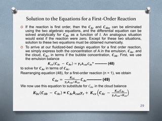 Solution to the Equations for a First-Order Reaction
O If the reaction is first order, then the 𝑪 𝑨𝒄 and 𝑪 𝑨𝒃𝒆 can be eliminated
using the two algebraic equations, and the differential equation can be
solved analytically for 𝑪 𝑨𝒃 as a function of t. An analogous situation
would exist if the reaction were zero. Except for these two situations,
solution to these two equations must be obtained numerically.
O To arrive at our fluidized-bed design equation for a first order reaction,
we simply express both the concentration of A in the emulsion, 𝑪 𝑨𝒆, and
the cloud, 𝑪 𝑨𝒄, in terms if the bubble concentration, 𝑪 𝑨𝒃. First, we use
the emulsion balance
𝑲 𝒄𝒆 𝑪 𝑨𝒄 − 𝑪 𝑨𝒆 = 𝜸 𝒆 𝒌 𝒄𝒂𝒕 𝑪 𝑨𝒆
𝒏
---------- (48)
to solve for 𝑪 𝑨𝒆 in terms of 𝑪 𝑨𝒄.
Rearranging equation (48), for a first-order reaction (n = 1), we obtain
𝑪 𝑨𝒆 =
𝑲 𝒄𝒆
𝜸 𝒆 𝒌 𝒄𝒂𝒕+ 𝑲 𝒄𝒆
𝑪 𝑨𝒄----------- (49)
We now use this equation to substitute for 𝐶𝐴𝑒 in the cloud balance
𝑲 𝒃𝒄 𝑪 𝑨𝒃 − 𝑪 𝑨𝒄 = 𝑪 𝑨𝒄 𝒌 𝒄𝒂𝒕 𝜸 𝒄 + 𝑲 𝒄𝒆 𝑪 𝑨𝒄 −
𝑲 𝒄𝒆 𝑪 𝑨𝒄
𝜸 𝒆 𝒌 𝒄𝒂𝒕+ 𝑲 𝒄𝒆
29
 