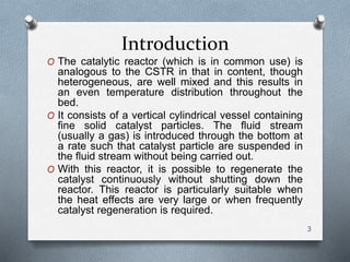 Introduction
O The catalytic reactor (which is in common use) is
analogous to the CSTR in that in content, though
heterogeneous, are well mixed and this results in
an even temperature distribution throughout the
bed.
O It consists of a vertical cylindrical vessel containing
fine solid catalyst particles. The fluid stream
(usually a gas) is introduced through the bottom at
a rate such that catalyst particle are suspended in
the fluid stream without being carried out.
O With this reactor, it is possible to regenerate the
catalyst continuously without shutting down the
reactor. This reactor is particularly suitable when
the heat effects are very large or when frequently
catalyst regeneration is required.
3
 
