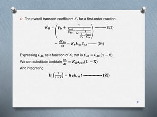 O The overall transport coefficient 𝐾 𝑅 for a first-order reaction.
𝑲 𝑹 = 𝜸 𝒃 +
𝟏
𝒌 𝒄𝒂𝒕
𝑲 𝒃𝒄
+
𝟏
𝜸 𝒄+
𝟏
𝟏
𝜸 𝒆
+
𝒌 𝒄𝒂𝒕
𝑲 𝒄𝒆
---------- (53)
−
𝒅𝑪 𝑨𝒃
𝒅𝒛
= 𝑲 𝑹 𝒌 𝒄𝒂𝒕 𝑪 𝑨𝒃 ------- (54)
Expressing 𝑪 𝑨𝒃 as a function of X, that is 𝑪 𝑨𝒃 = 𝑪 𝑨𝟎 𝟏 − 𝑿
We can substitute to obtain
𝒅𝑿
𝒅𝒕
= 𝑲 𝑹 𝒌 𝒄𝒂𝒕(𝟏 − 𝐗)
And integrating
𝒍𝒏
𝟏
𝟏 −𝑿
= 𝑲 𝑹 𝒌 𝒄𝒂𝒕 𝒕 -------------- (55)
31
 