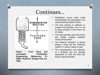 Continues…
4
O Fluidization occurs when small
solid particles are suspended in an
upward flowing stream of fluid.
O The fluid velocity is sufficient to
suspend the particles, but it is not
to large enough to carry them out
of vessel.
O The solid particles swirl around the
bed rapidly, creating excellent
mixing among them.
O The material “fluidized” is almost
always a solid and the “fluidizing
medium” is either a liquid or gas.
O The characteristics and behavior
of a fluidized bed are strongly
dependent on both the solid and
liquid or gas properties.
Figure : From Kunii and
Levenspiel Fluidization
Engineering, Melbourne, FL
32901: Robert E. Krieger Pub. Co.
1969.
 
