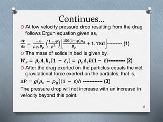Continues…
O At low velocity pressure drop resulting from the drag
follows Ergun equation given as,
𝒅𝑷
𝒅𝒛
=
− 𝑮
𝝆𝒈 𝒄 𝑫 𝒑
𝟏 − 𝝋
𝝋 𝟑
𝟏𝟓𝟎 𝟏− 𝝋 𝝁 𝒈
𝑫 𝒑
+ 𝟏. 𝟕𝟓𝑮 --------- (1)
O The mass of solids in bed is given by,
𝑾 𝒔 = 𝝆 𝒄 𝑨 𝒄 𝒉 𝒔 𝟏 − 𝜺 𝒔 = 𝝆 𝒄 𝑨 𝒄 𝒉 𝟏 − 𝜺 ---------- (2)
O After the drag exerted on the particles equals the net
gravitational force exerted on the particles, that is,
∆𝑷 = 𝒈 𝝆 𝒄 − 𝝆 𝒈 𝟏 − 𝜺 𝒉 ------------ (3)
The pressure drop will not increase with an increase in
velocity beyond this point.
6
 