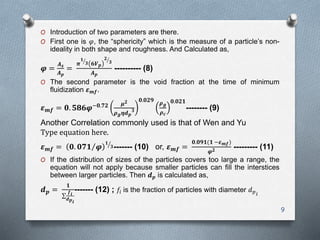 O Introduction of two parameters are there.
O First one is 𝜑, the “sphericity” which is the measure of a particle’s non-
ideality in both shape and roughness. And Calculated as,
𝝋 =
𝑨 𝒔
𝑨 𝒑
=
𝝅
𝟏
𝟑 𝟔𝑽 𝒑
𝟐
𝟑
𝑨 𝒑
---------- (8)
O The second parameter is the void fraction at the time of minimum
fluidization 𝜺 𝒎𝒇.
𝜺 𝒎𝒇 = 𝟎. 𝟓𝟖𝟔𝝋−𝟎.𝟕𝟐 𝝁 𝟐
𝝆 𝒈 𝜼𝒅 𝒑
𝟑
𝟎.𝟎𝟐𝟗
𝝆 𝒈
𝝆 𝒄
𝟎.𝟎𝟐𝟏
-------- (9)
Another Correlation commonly used is that of Wen and Yu
Type equation here.
𝜺 𝒎𝒇 = 𝟎. 𝟎𝟕𝟏 𝝋
𝟏
𝟑------- (10) or, 𝜺 𝒎𝒇 =
𝟎.𝟎𝟗𝟏(𝟏 −𝜺 𝒎𝒇)
𝝋 𝟐 --------- (11)
O If the distribution of sizes of the particles covers too large a range, the
equation will not apply because smaller particles can fill the interstices
between larger particles. Then 𝒅 𝒑 is calculated as,
𝒅 𝒑 =
𝟏
𝒇 𝒊
𝒅 𝒑 𝒊
------- (12) ; 𝑓𝑖 is the fraction of particles with diameter 𝑑 𝑝 𝑖
9
 