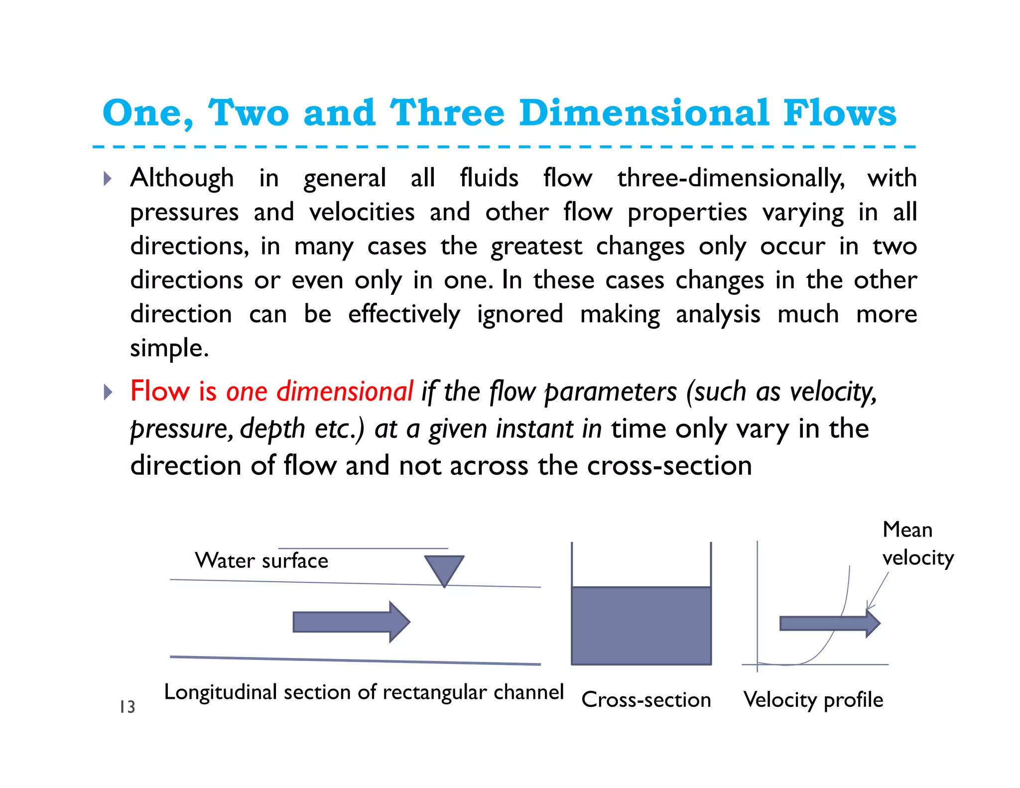 One, Two and Three Dimensional Flows
13
Although in general all fluids flow three-dimensionally, with
pressures and velocities and other flow properties varying in all
directions, in many cases the greatest changes only occur in two
directions or even only in one. In these cases changes in the other
direction can be effectively ignored making analysis much more
simple.
Flow is one dimensional if the flow parameters (such as velocity,
pressure, depth etc.) at a given instant in time only vary in the
direction of flow and not across the cross-section
Longitudinal section of rectangular channel Cross-section Velocity profile
Mean
velocityWater surface
 