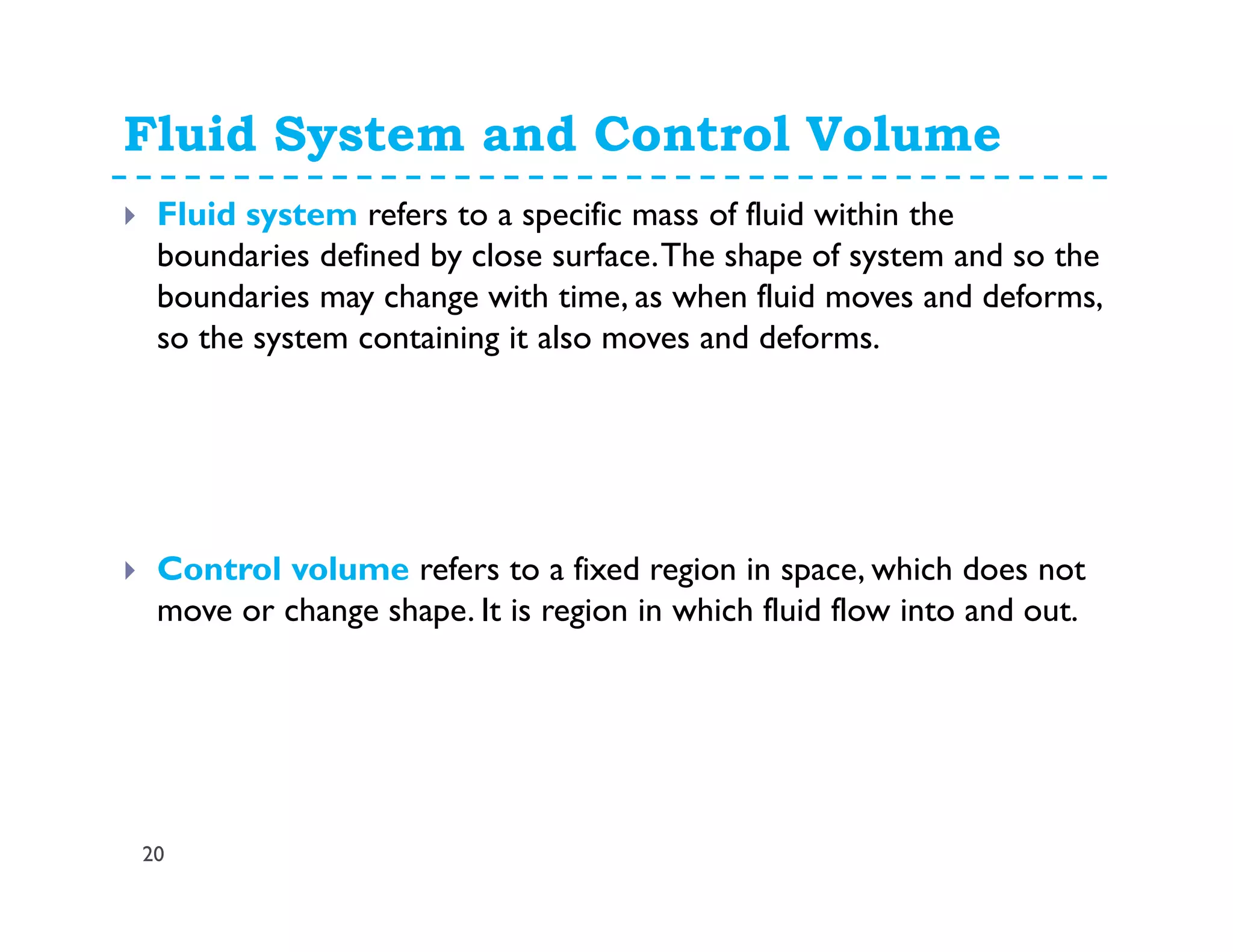 Fluid System and Control Volume
20
Fluid system refers to a specific mass of fluid within the
boundaries defined by close surface.The shape of system and so the
boundaries may change with time, as when fluid moves and deforms,
so the system containing it also moves and deforms.
Control volume refers to a fixed region in space, which does not
move or change shape. It is region in which fluid flow into and out.
 