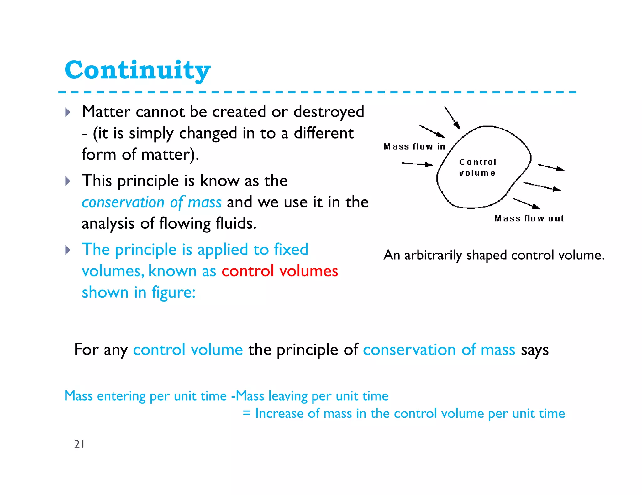 Continuity
21
Matter cannot be created or destroyed
- (it is simply changed in to a different
form of matter).
This principle is know as the
conservation of mass and we use it in the
analysis of flowing fluids.
The principle is applied to fixed
volumes, known as control volumes
shown in figure:
An arbitrarily shaped control volume.
For any control volume the principle of conservation of mass says
Mass entering per unit time -Mass leaving per unit time
= Increase of mass in the control volume per unit time
 