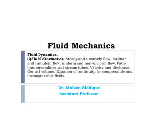 Fluid Dynamics:
(i)Fluid Kinematics: Steady and unsteady flow, laminar
and turbulent flow, uniform and non-uniform flow. Path-
line, streamlines and stream tubes. Velocity and discharge.
Control volume, Equation of continuity for compressible and
incompressible fluids.
Dr. Mohsin Siddique
Assistant Professor
1
Fluid Mechanics
 