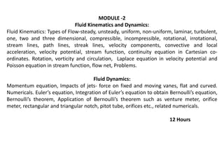 MODULE -2
Fluid Kinematics and Dynamics:
Fluid Kinematics: Types of Flow-steady, unsteady, uniform, non-uniform, laminar, turbulent,
one, two and three dimensional, compressible, incompressible, rotational, irrotational,
stream lines, path lines, streak lines, velocity components, convective and local
acceleration, velocity potential, stream function, continuity equation in Cartesian co-
ordinates. Rotation, vorticity and circulation, Laplace equation in velocity potential and
Poisson equation in stream function, flow net, Problems.
Fluid Dynamics:
Momentum equation, Impacts of jets- force on fixed and moving vanes, flat and curved.
Numericals. Euler’s equation, Integration of Euler’s equation to obtain Bernoulli’s equation,
Bernoulli’s theorem, Application of Bernoulli’s theorem such as venture meter, orifice
meter, rectangular and triangular notch, pitot tube, orifices etc., related numericals.
12 Hours
 