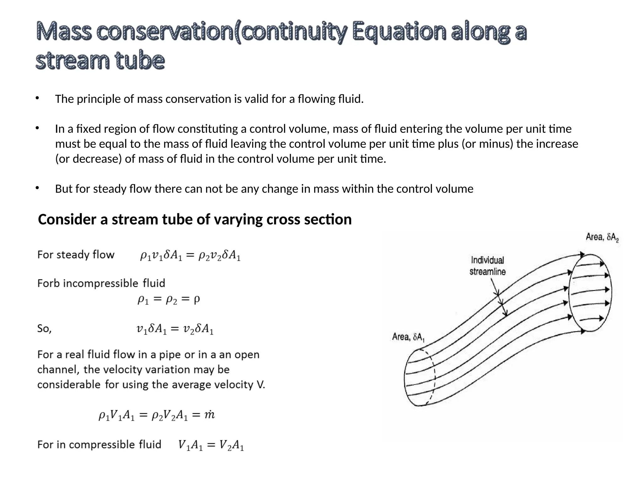 • The principle of mass conservation is valid for a flowing fluid.
• In a fixed region of flow constituting a control volume, mass of fluid entering the volume per unit time
must be equal to the mass of fluid leaving the control volume per unit time plus (or minus) the increase
(or decrease) of mass of fluid in the control volume per unit time.
• But for steady flow there can not be any change in mass within the control volume
Consider a stream tube of varying cross section
 
