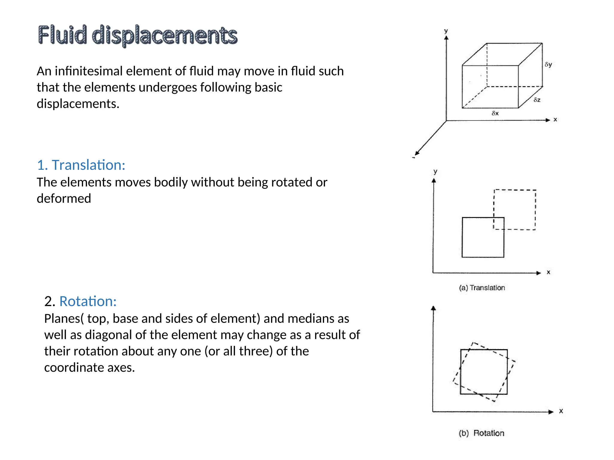 An infinitesimal element of fluid may move in fluid such
that the elements undergoes following basic
displacements.
1. Translation:
The elements moves bodily without being rotated or
deformed
2. Rotation:
Planes( top, base and sides of element) and medians as
well as diagonal of the element may change as a result of
their rotation about any one (or all three) of the
coordinate axes.
 