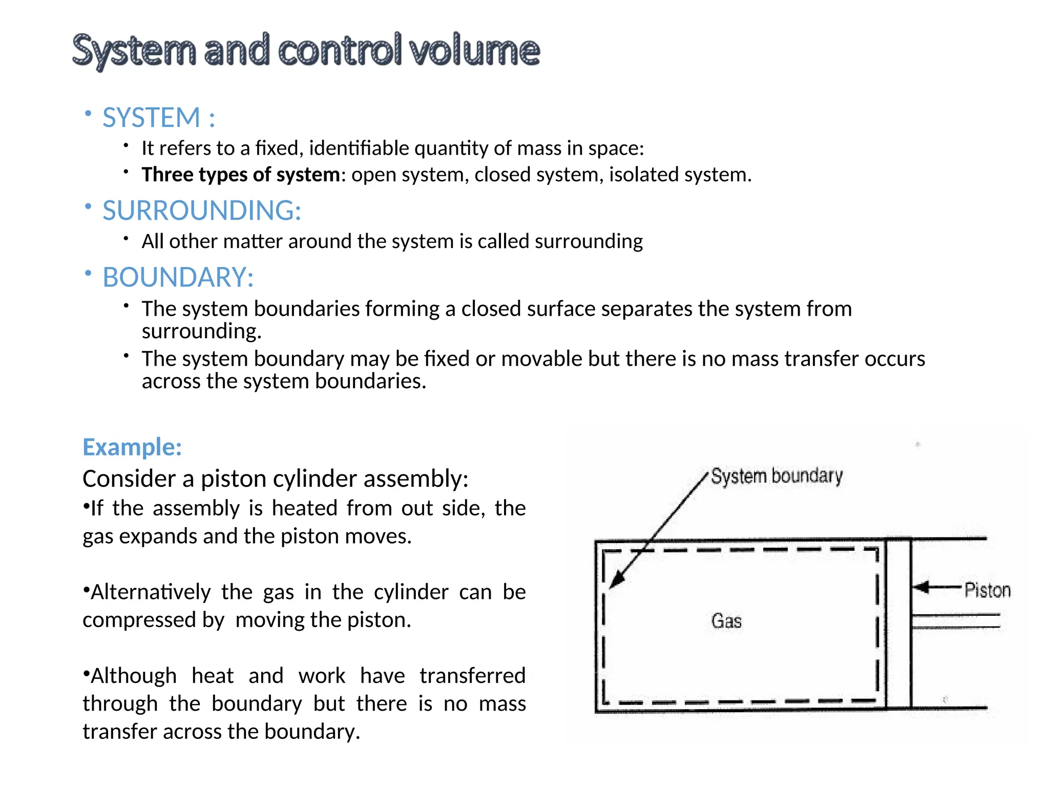  SYSTEM :
 It refers to a fixed, identifiable quantity of mass in space:
 Three types of system: open system, closed system, isolated system.
 SURROUNDING:
 All other matter around the system is called surrounding
 BOUNDARY:
 The system boundaries forming a closed surface separates the system from
surrounding.
 The system boundary may be fixed or movable but there is no mass transfer occurs
across the system boundaries.
Example:
Consider a piston cylinder assembly:
•If the assembly is heated from out side, the
gas expands and the piston moves.
•Alternatively the gas in the cylinder can be
compressed by moving the piston.
•Although heat and work have transferred
through the boundary but there is no mass
transfer across the boundary.
 