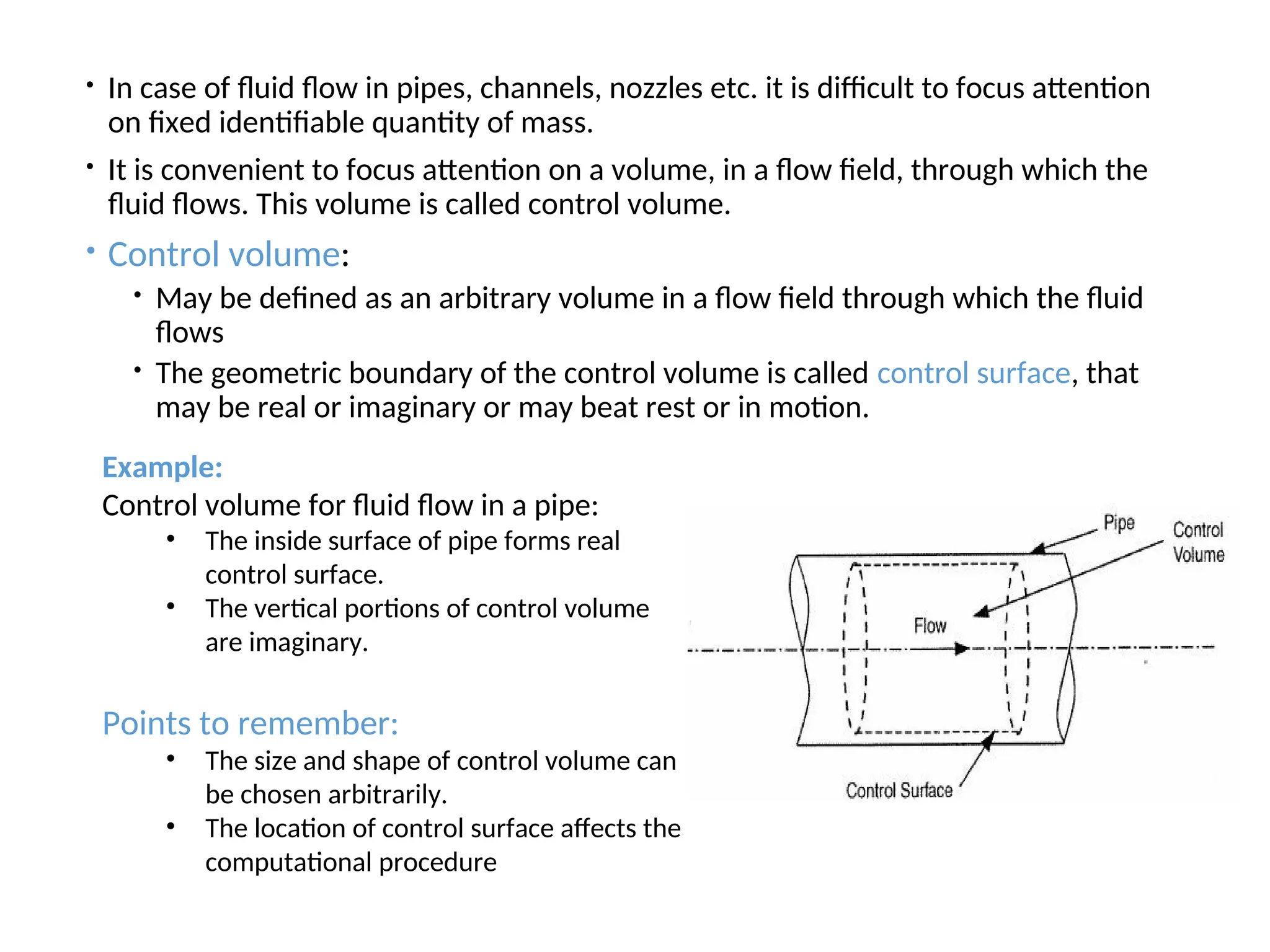  In case of fluid flow in pipes, channels, nozzles etc. it is difficult to focus attention
on fixed identifiable quantity of mass.
 It is convenient to focus attention on a volume, in a flow field, through which the
fluid flows. This volume is called control volume.
 Control volume:
 May be defined as an arbitrary volume in a flow field through which the fluid
flows
 The geometric boundary of the control volume is called control surface, that
may be real or imaginary or may beat rest or in motion.
Example:
Control volume for fluid flow in a pipe:
• The inside surface of pipe forms real
control surface.
• The vertical portions of control volume
are imaginary.
Points to remember:
• The size and shape of control volume can
be chosen arbitrarily.
• The location of control surface affects the
computational procedure
 