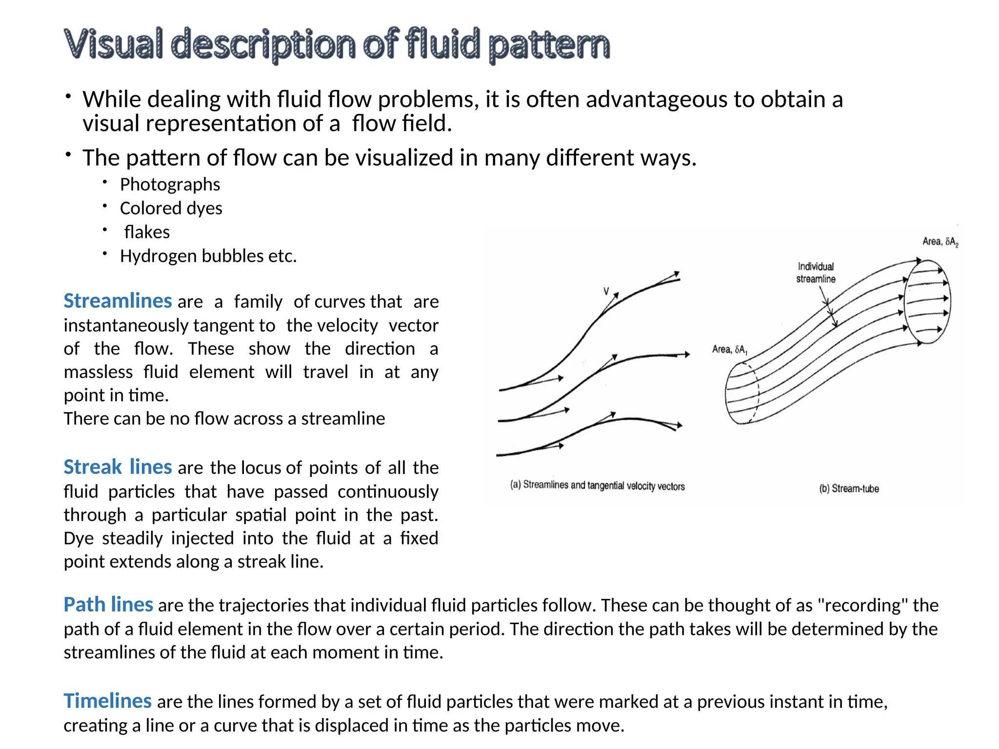  While dealing with fluid flow problems, it is often advantageous to obtain a
visual representation of a flow field.
 The pattern of flow can be visualized in many different ways.
 Photographs
 Colored dyes
 flakes
 Hydrogen bubbles etc.
Path lines are the trajectories that individual fluid particles follow. These can be thought of as "recording" the
path of a fluid element in the flow over a certain period. The direction the path takes will be determined by the
streamlines of the fluid at each moment in time.
Timelines are the lines formed by a set of fluid particles that were marked at a previous instant in time,
creating a line or a curve that is displaced in time as the particles move.
Streamlines are a family of curves that are
instantaneously tangent to the velocity vector
of the flow. These show the direction a
massless fluid element will travel in at any
point in time.
There can be no flow across a streamline
Streak lines are the locus of points of all the
fluid particles that have passed continuously
through a particular spatial point in the past.
Dye steadily injected into the fluid at a fixed
point extends along a streak line.
 