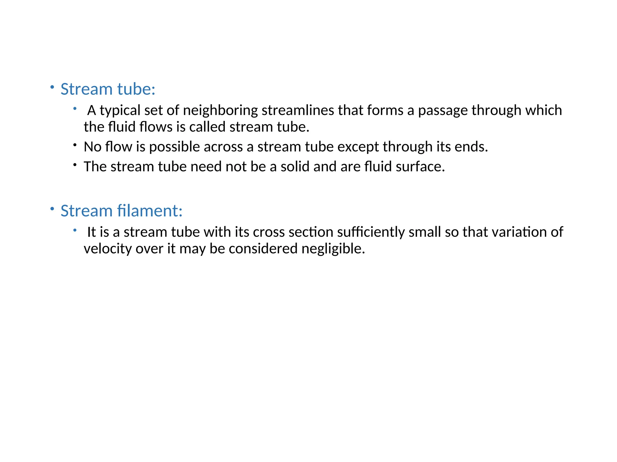  Stream tube:
 A typical set of neighboring streamlines that forms a passage through which
the fluid flows is called stream tube.
 No flow is possible across a stream tube except through its ends.
 The stream tube need not be a solid and are fluid surface.
 Stream filament:
 It is a stream tube with its cross section sufficiently small so that variation of
velocity over it may be considered negligible.
 