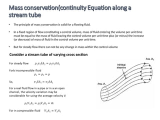 • The principle of mass conservation is valid for a flowing fluid.
• In a fixed region of flow constituting a control volume, mass of fluid entering the volume per unit time
must be equal to the mass of fluid leaving the control volume per unit time plus (or minus) the increase
(or decrease) of mass of fluid in the control volume per unit time.
• But for steady flow there can not be any change in mass within the control volume
Consider a stream tube of varying cross section
 