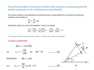 The partial derivative of the stream function with respect to any direction gives the
velocity component at 90o
anticlockwise to that direction.
The stream function is only defined for two dimensional in compressible flow, for which the continuity
equation can be written as
Putting the values of u and v from equation 1 and 2, we will get
This shows that the stream function always satisfies the continuity equation.
In polar coordinates
…………….(3)
…………….(4)
 