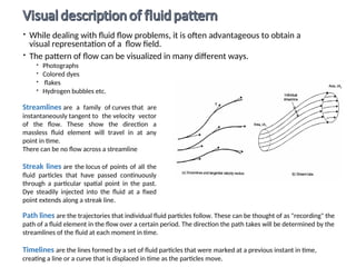  While dealing with fluid flow problems, it is often advantageous to obtain a
visual representation of a flow field.
 The pattern of flow can be visualized in many different ways.
 Photographs
 Colored dyes
 flakes
 Hydrogen bubbles etc.
Path lines are the trajectories that individual fluid particles follow. These can be thought of as "recording" the
path of a fluid element in the flow over a certain period. The direction the path takes will be determined by the
streamlines of the fluid at each moment in time.
Timelines are the lines formed by a set of fluid particles that were marked at a previous instant in time,
creating a line or a curve that is displaced in time as the particles move.
Streamlines are a family of curves that are
instantaneously tangent to the velocity vector
of the flow. These show the direction a
massless fluid element will travel in at any
point in time.
There can be no flow across a streamline
Streak lines are the locus of points of all the
fluid particles that have passed continuously
through a particular spatial point in the past.
Dye steadily injected into the fluid at a fixed
point extends along a streak line.
 