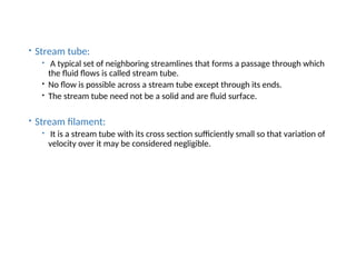  Stream tube:
 A typical set of neighboring streamlines that forms a passage through which
the fluid flows is called stream tube.
 No flow is possible across a stream tube except through its ends.
 The stream tube need not be a solid and are fluid surface.
 Stream filament:
 It is a stream tube with its cross section sufficiently small so that variation of
velocity over it may be considered negligible.
 