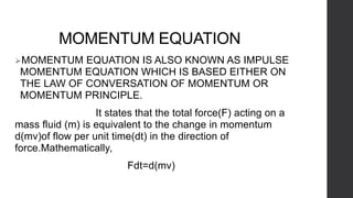 MOMENTUM EQUATION
MOMENTUM EQUATION IS ALSO KNOWN AS IMPULSE
MOMENTUM EQUATION WHICH IS BASED EITHER ON
THE LAW OF CONVERSATION OF MOMENTUM OR
MOMENTUM PRINCIPLE.
It states that the total force(F) acting on a
mass fluid (m) is equivalent to the change in momentum
d(mv)of flow per unit time(dt) in the direction of
force.Mathematically,
Fdt=d(mv)
 