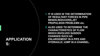 APPLICATION
S:
1. IT IS USED IN THE DETERMINATION
OF RESULTANT FORCES IN PIPE
BENDS,REDUCERS,JET
PROPULSION PROBLEMS etc.
2. ALSO USED TO DETERMINE THE
CHARACTERISTICS OF FLOW
WHICH INVOLVES SUDDEN
CHANGES SUCH AS
ENLARGEMENT IN A PIPE AND
HYDRAULIC JUMP IN A CHANNEL.
 