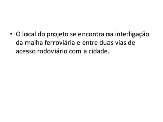 • O local do projeto se encontra na interligação
  da malha ferroviária e entre duas vias de
  acesso rodoviário com a cidade.
 