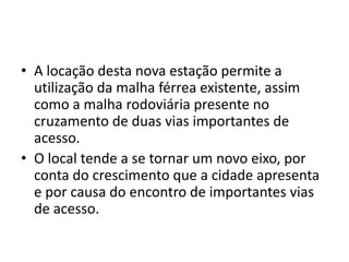 • A locação desta nova estação permite a
  utilização da malha férrea existente, assim
  como a malha rodoviária presente no
  cruzamento de duas vias importantes de
  acesso.
• O local tende a se tornar um novo eixo, por
  conta do crescimento que a cidade apresenta
  e por causa do encontro de importantes vias
  de acesso.
 