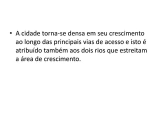 • A cidade torna-se densa em seu crescimento
  ao longo das principais vias de acesso e isto é
  atribuído também aos dois rios que estreitam
  a área de crescimento.
 