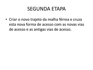 SEGUNDA ETAPA
• Criar o novo trajeto da malha férrea e cruza
  esta nova forma de acesso com as novas vias
  de acesso e as antigas vias de acesso.
 