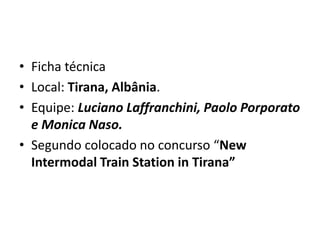 • Ficha técnica
• Local: Tirana, Albânia.
• Equipe: Luciano Laffranchini, Paolo Porporato
  e Monica Naso.
• Segundo colocado no concurso “New
  Intermodal Train Station in Tirana”
 