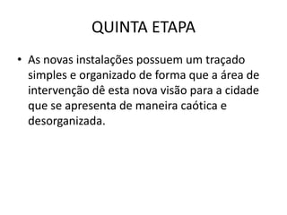 QUINTA ETAPA
• As novas instalações possuem um traçado
  simples e organizado de forma que a área de
  intervenção dê esta nova visão para a cidade
  que se apresenta de maneira caótica e
  desorganizada.
 