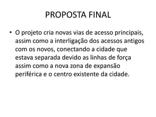 PROPOSTA FINAL
• O projeto cria novas vias de acesso principais,
  assim como a interligação dos acessos antigos
  com os novos, conectando a cidade que
  estava separada devido as linhas de força
  assim como a nova zona de expansão
  periférica e o centro existente da cidade.
 