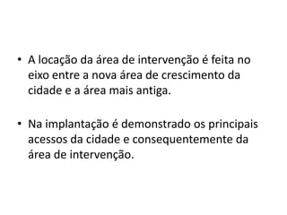 • A locação da área de intervenção é feita no
  eixo entre a nova área de crescimento da
  cidade e a área mais antiga.

• Na implantação é demonstrado os principais
  acessos da cidade e consequentemente da
  área de intervenção.
 