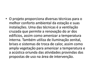 • O projeto proporciona diversas técnicas para o
  melhor conforto ambiental da estação e suas
  instalações. Uma das técnicas é a ventilação
  cruzada que permite a renovação do ar dos
  edifícios, assim como amenizar a temperatura
  interna. Também utiliza de iluminação zenital,
  brises e sistemas de troca de calor, assim como
  ampla vegetação para amenizar a temperatura e
  a acústica oriunda das atividades provindas das
  propostas de uso na área de intervenção.
 