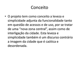 Conceito
• O projeto tem como conceito a leveza e
  simplicidade adjunta da funcionalidade tanto
  em questão de acessos e de uso, por se tratar
  de uma “nova zona central”, assim como de
  interligação da cidade. Esta leveza e
  simplicidade também é um discurso contrário
  a imagem da cidade que é caótica e
  desordenada.
 