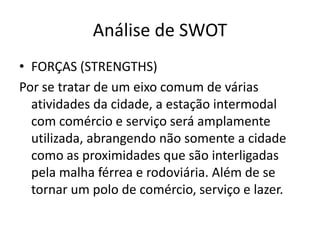 Análise de SWOT
• FORÇAS (STRENGTHS)
Por se tratar de um eixo comum de várias
  atividades da cidade, a estação intermodal
  com comércio e serviço será amplamente
  utilizada, abrangendo não somente a cidade
  como as proximidades que são interligadas
  pela malha férrea e rodoviária. Além de se
  tornar um polo de comércio, serviço e lazer.
 