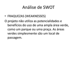 Análise de SWOT
• FRAQUEZAS (WEAKNESSES)
O projeto não utiliza as potencialidades e
  benefícios do uso de uma ampla área verde,
  como um parque ou uma praça. As áreas
  verdes simplesmente são um local de
  passagem.
 