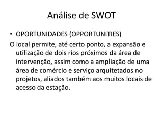 Análise de SWOT
• OPORTUNIDADES (OPPORTUNITIES)
O local permite, até certo ponto, a expansão e
  utilização de dois rios próximos da área de
  intervenção, assim como a ampliação de uma
  área de comércio e serviço arquitetados no
  projetos, aliados também aos muitos locais de
  acesso da estação.
 
