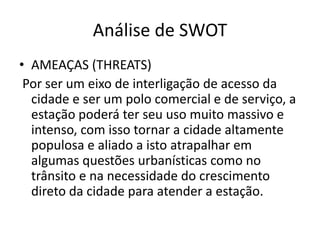 Análise de SWOT
• AMEAÇAS (THREATS)
 Por ser um eixo de interligação de acesso da
  cidade e ser um polo comercial e de serviço, a
  estação poderá ter seu uso muito massivo e
  intenso, com isso tornar a cidade altamente
  populosa e aliado a isto atrapalhar em
  algumas questões urbanísticas como no
  trânsito e na necessidade do crescimento
  direto da cidade para atender a estação.
 