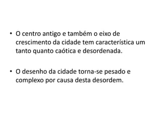 • O centro antigo e também o eixo de
  crescimento da cidade tem característica um
  tanto quanto caótica e desordenada.

• O desenho da cidade torna-se pesado e
  complexo por causa desta desordem.
 